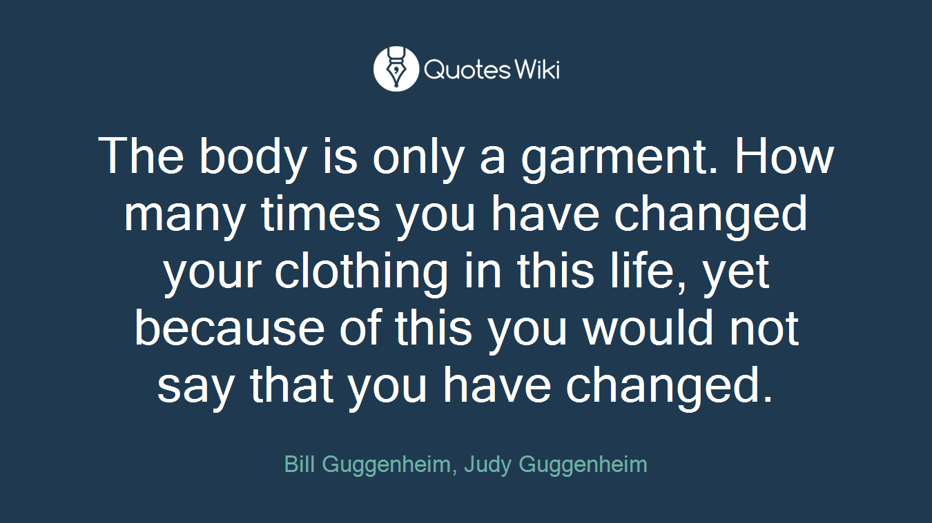 The body is only a garment. How many times you have changed your clothing in this life, yet because of this you would not say that you have changed.