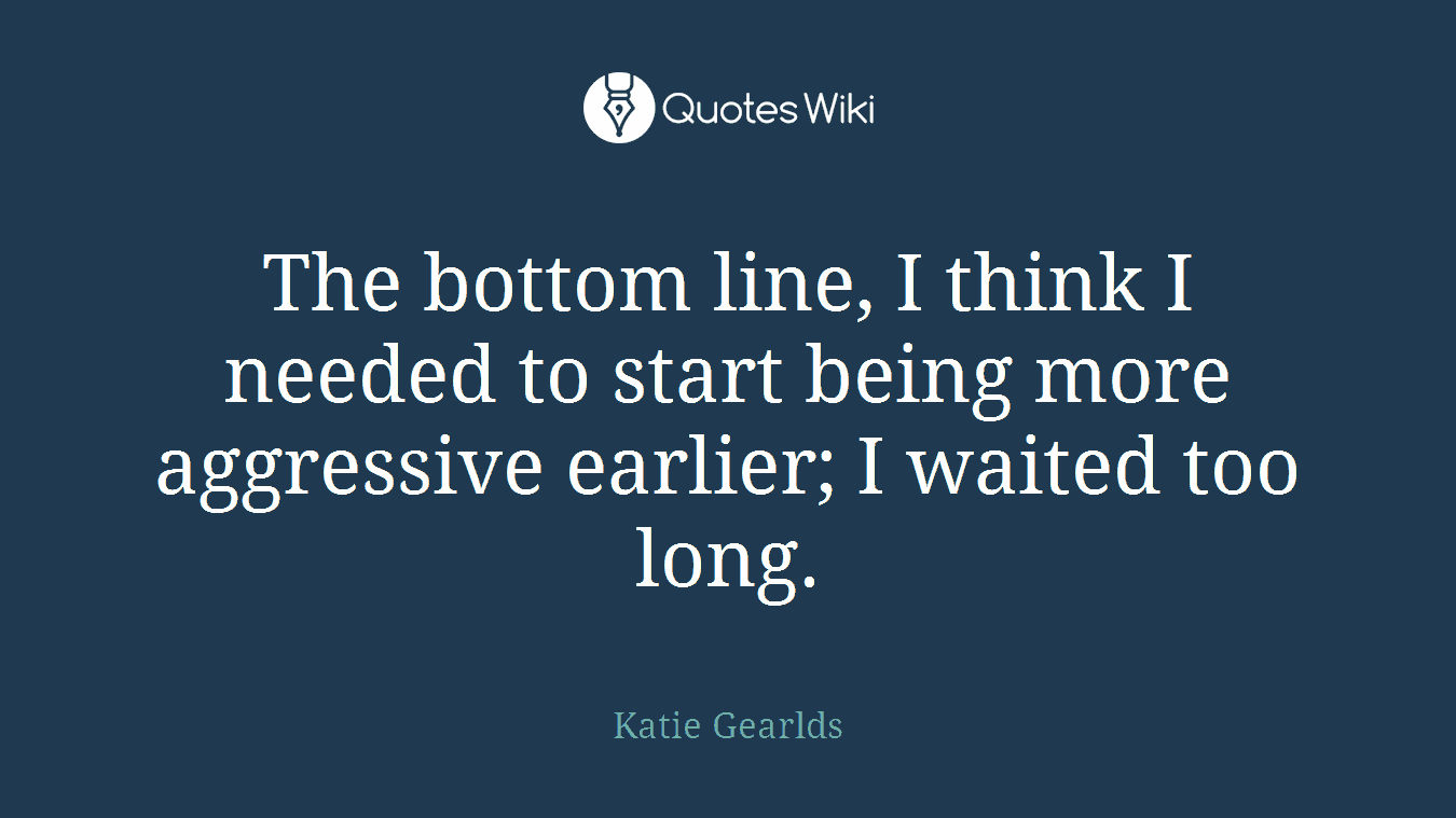 The bottom line, I think I needed to start being more aggressive earlier; I waited too long.