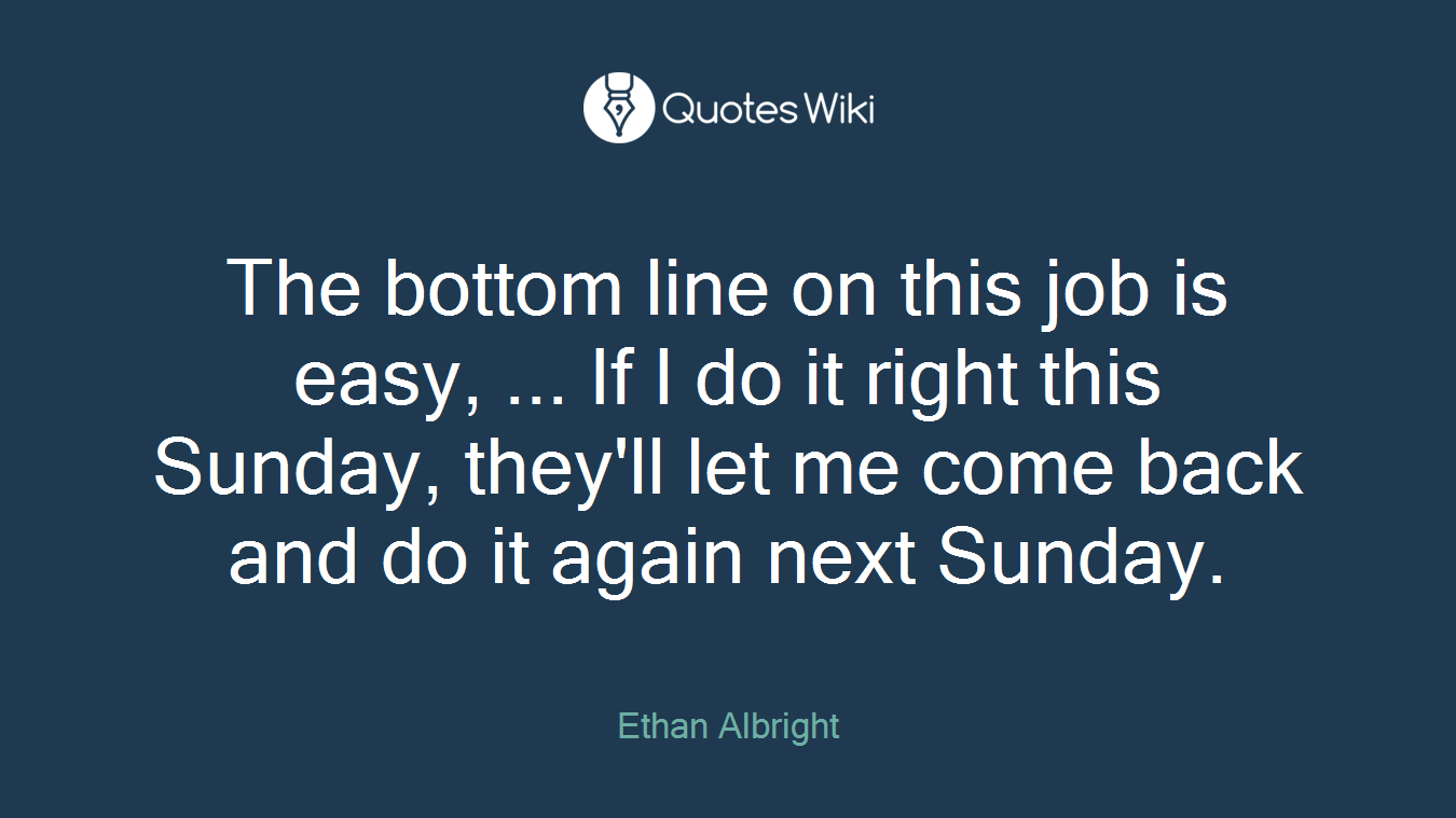 The bottom line on this job is easy, ... If I do it right this Sunday, they'll let me come back and do it again next Sunday.