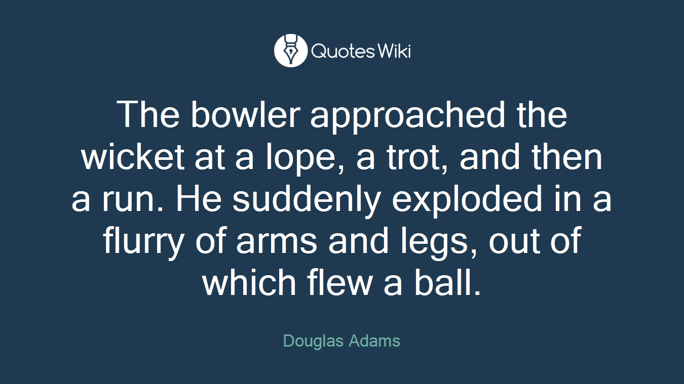The bowler approached the wicket at a lope, a trot, and then a run. He suddenly exploded in a flurry of arms and legs, out of which flew a ball.