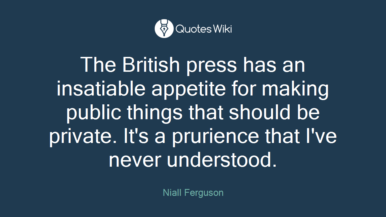 The British press has an insatiable appetite for making public things that should be private. It's a prurience that I've never understood.