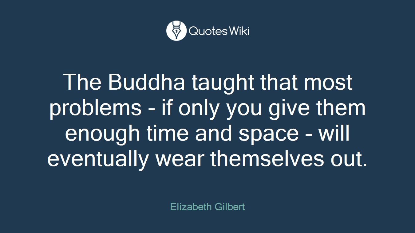 The Buddha taught that most problems - if only you give them enough time and space - will eventually wear themselves out.