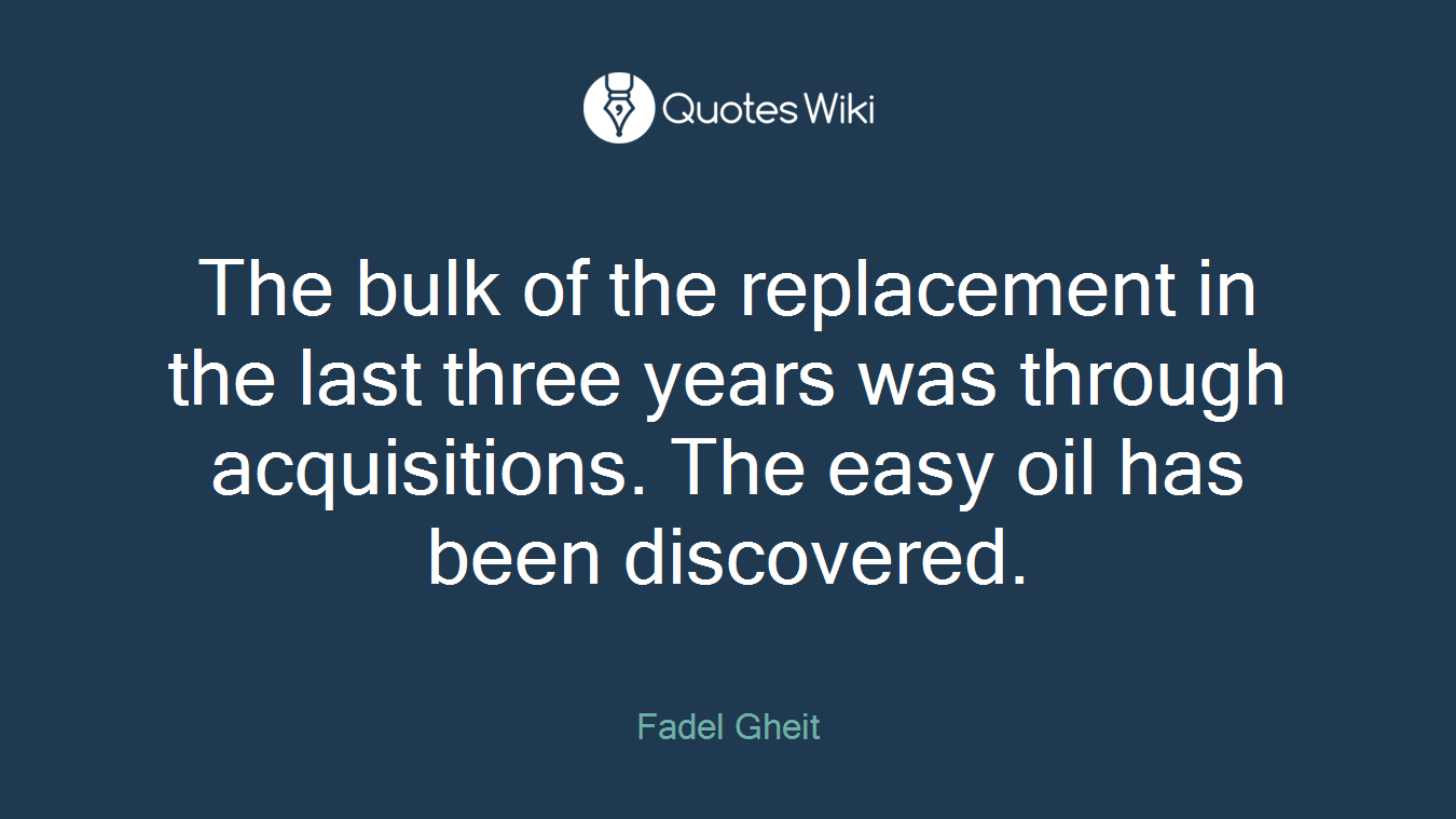 The bulk of the replacement in the last three years was through acquisitions. The easy oil has been discovered.