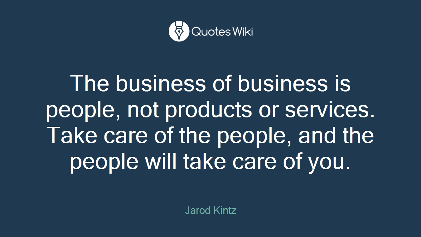 The business of business is people, not products or services. Take care of the people, and the people will take care of you.