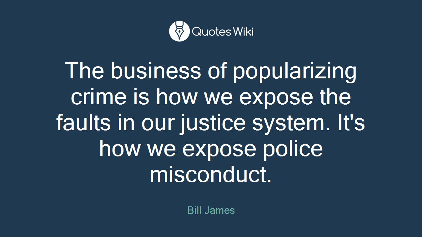 The business of popularizing crime is how we expose the faults in our justice system. It's how we expose police misconduct.