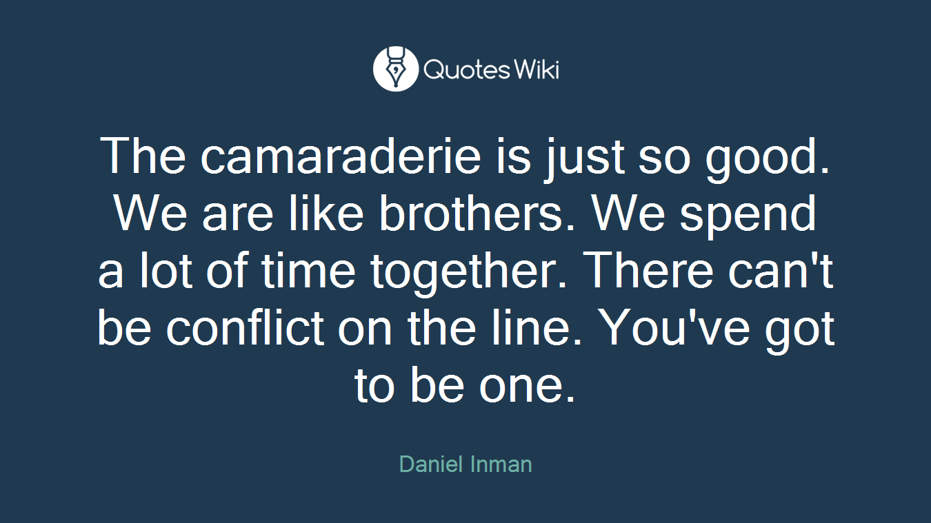 The camaraderie is just so good. We are like brothers. We spend a lot of time together. There can't be conflict on the line. You've got to be one.