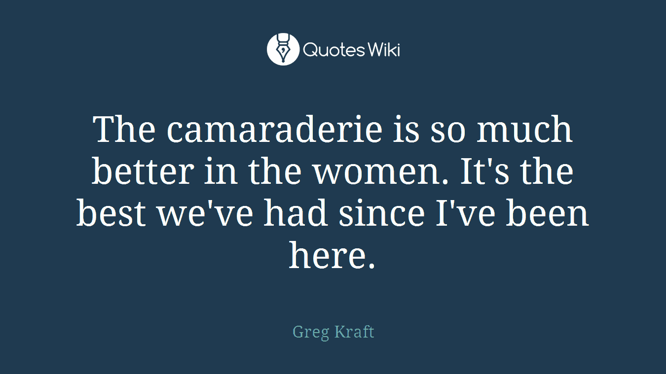 The camaraderie is so much better in the women. It's the best we've had since I've been here.