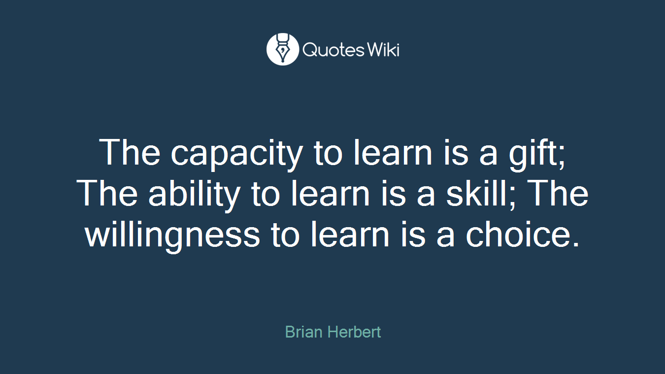 The capacity to learn is a gift; The ability to learn is a skill; The willingness to learn is a choice.