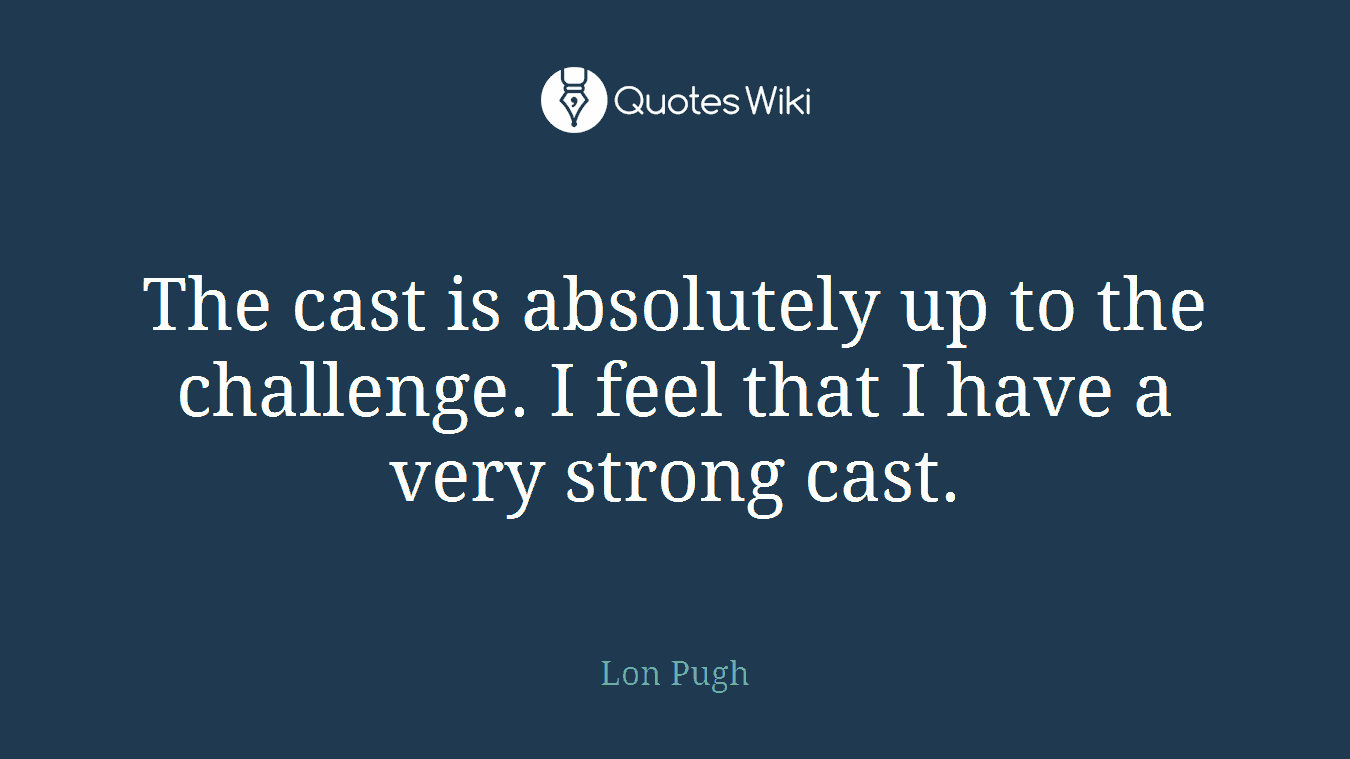 The cast is absolutely up to the challenge. I feel that I have a very strong cast.
