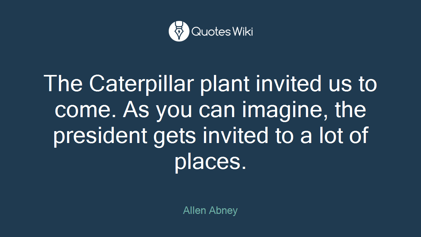 The Caterpillar plant invited us to come. As you can imagine, the president gets invited to a lot of places.