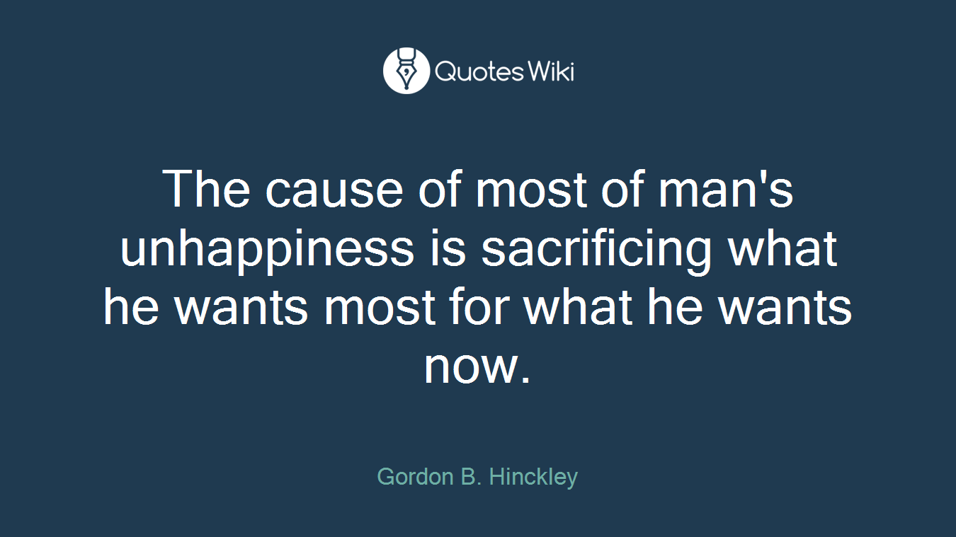 The cause of most of man's unhappiness is sacrificing what he wants most for what he wants now.