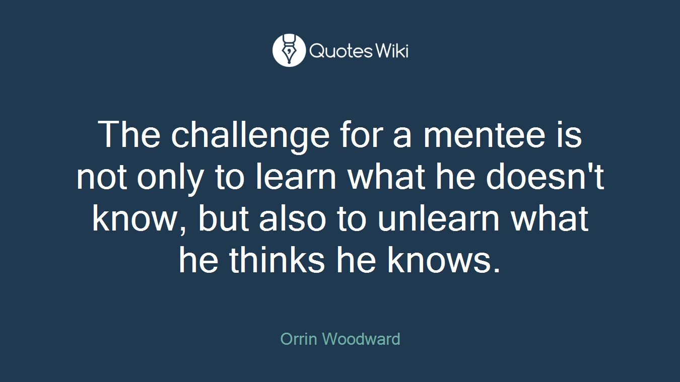 The challenge for a mentee is not only to learn what he doesn't know, but also to unlearn what he thinks he knows.