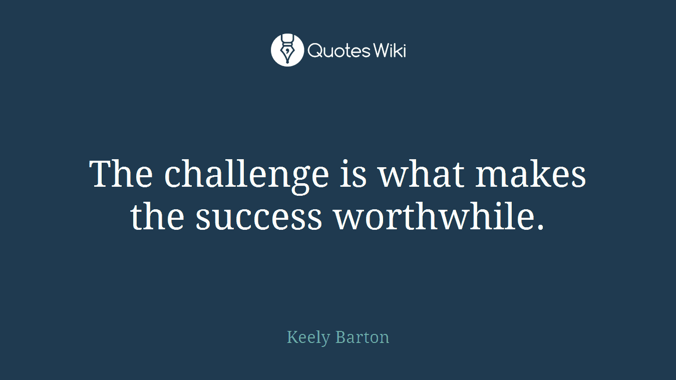 The challenge is what makes the success worthwhile.