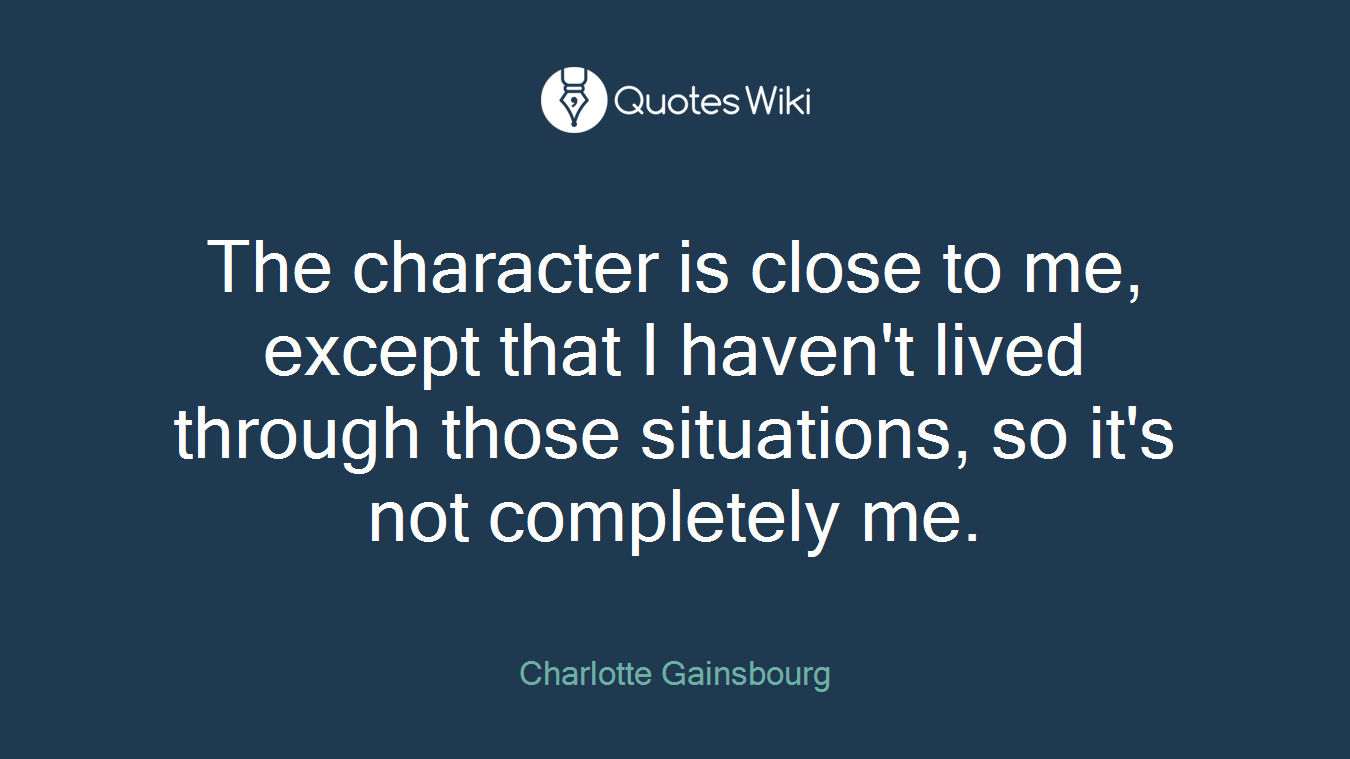 The character is close to me, except that I haven't lived through those situations, so it's not completely me.