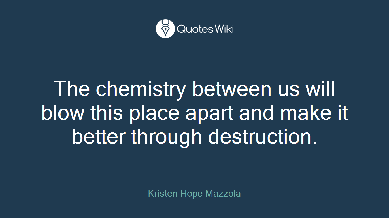 The chemistry between us will blow this place apart and make it better through destruction.