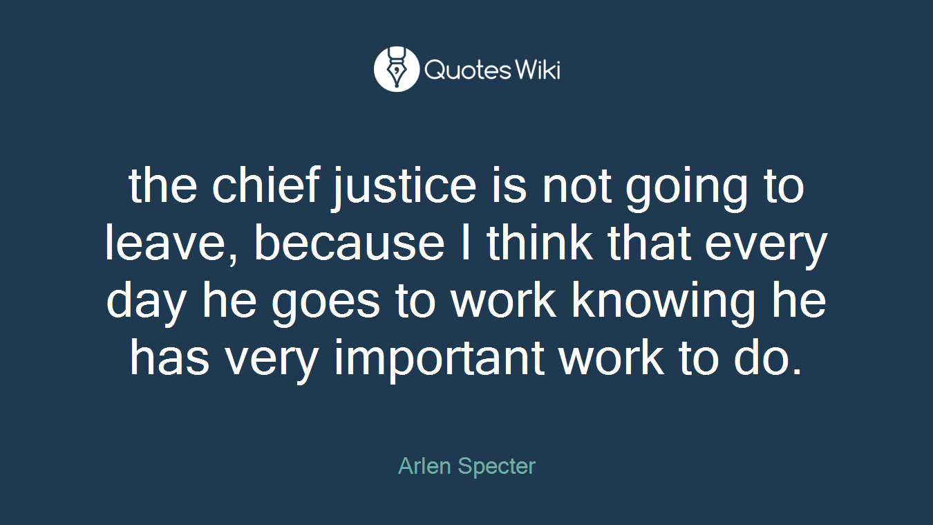 the chief justice is not going to leave, because I think that every day he goes to work knowing he has very important work to do.