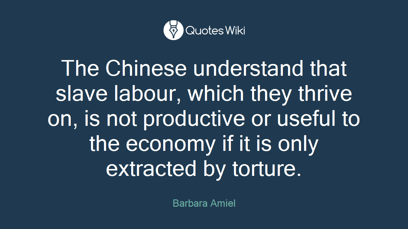 The Chinese understand that slave labour, which they thrive on, is not productive or useful to the economy if it is only extracted by torture.