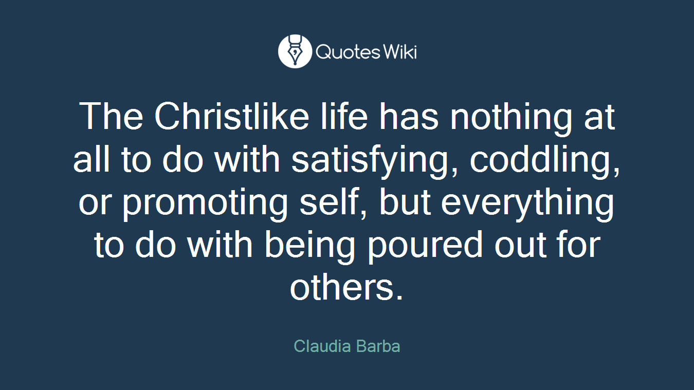 The Christlike life has nothing at all to do with satisfying, coddling, or promoting self, but everything to do with being poured out for others.