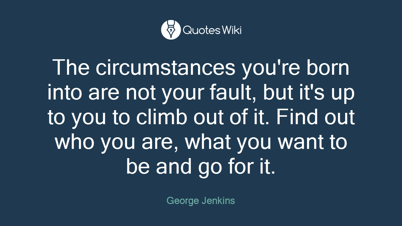 The circumstances you're born into are not your fault, but it's up to you to climb out of it. Find out who you are, what you want to be and go for it.