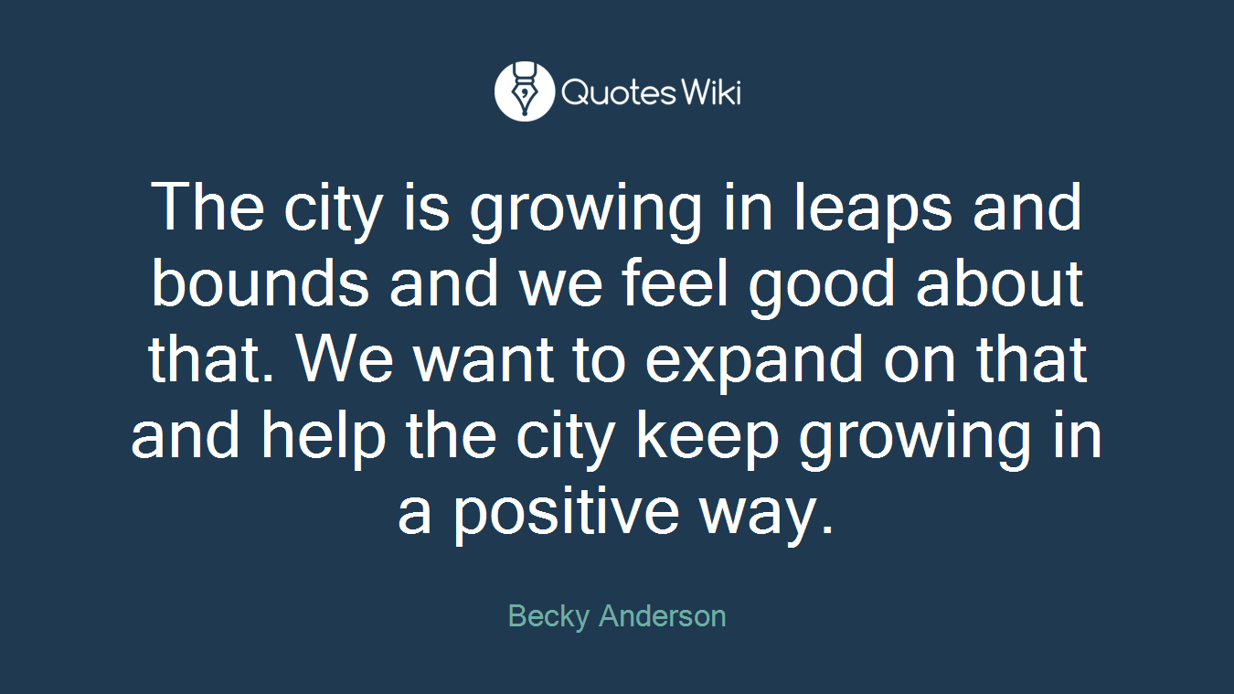 The city is growing in leaps and bounds and we feel good about that. We want to expand on that and help the city keep growing in a positive way.