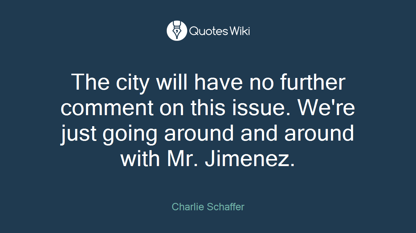 The city will have no further comment on this issue. We're just going around and around with Mr. Jimenez.