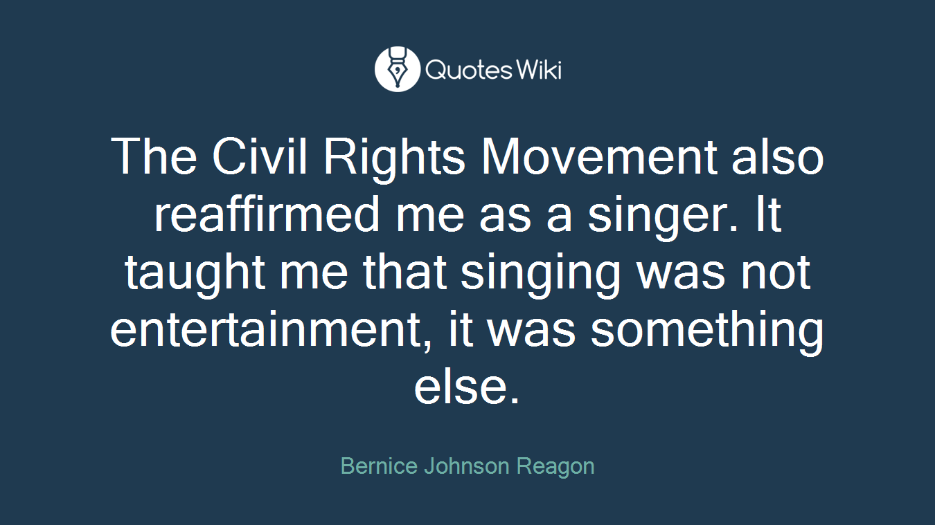 The Civil Rights Movement also reaffirmed me as a singer. It taught me that singing was not entertainment, it was something else.
