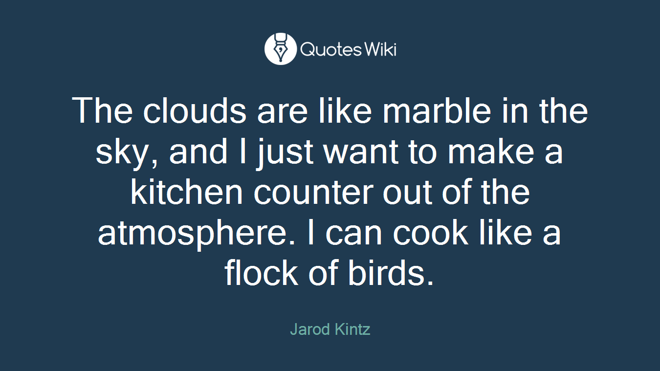 The clouds are like marble in the sky, and I just want to make a kitchen counter out of the atmosphere. I can cook like a flock of birds.
