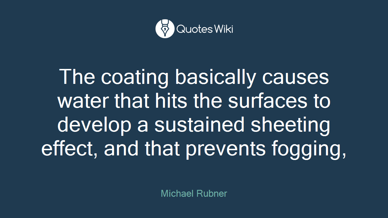 The coating basically causes water that hits the surfaces to develop a sustained sheeting effect, and that prevents fogging,
