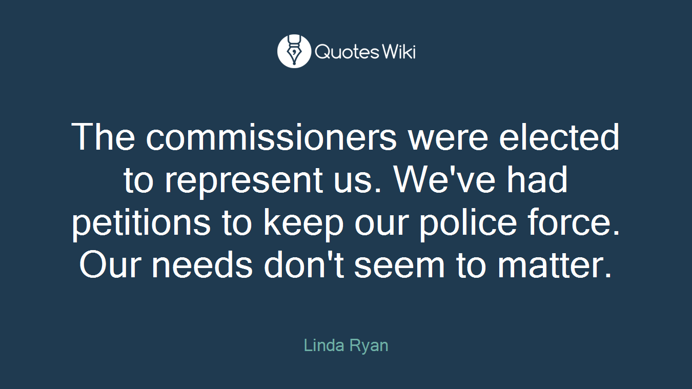 The commissioners were elected to represent us. We've had petitions to keep our police force. Our needs don't seem to matter.