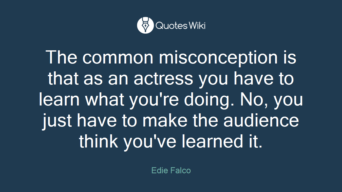 The common misconception is that as an actress you have to learn what you're doing. No, you just have to make the audience think you've learned it.