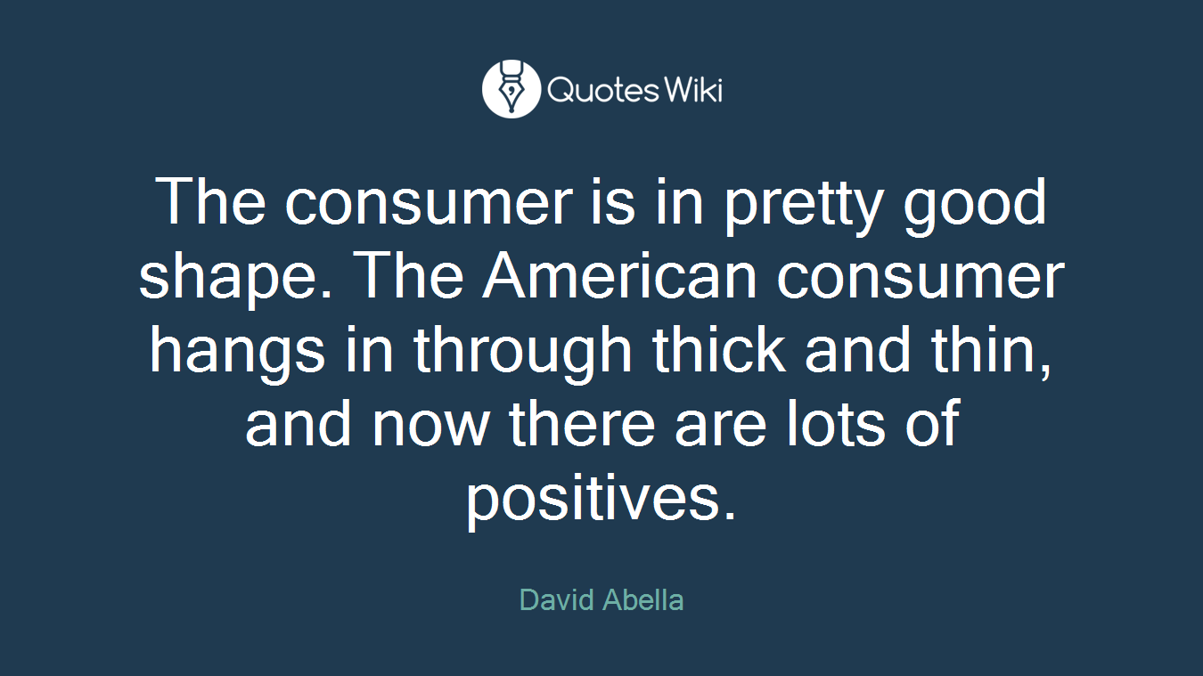 The consumer is in pretty good shape. The American consumer hangs in through thick and thin, and now there are lots of positives.