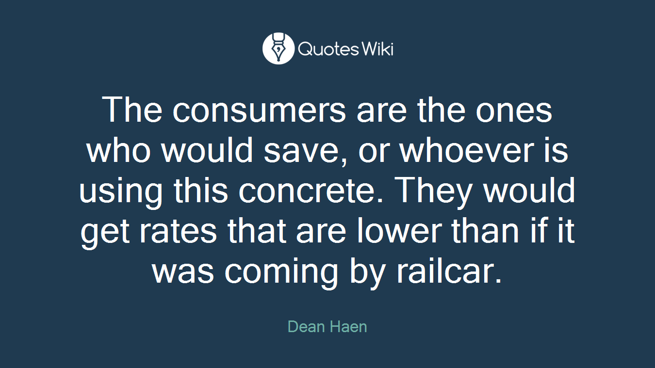 The consumers are the ones who would save, or whoever is using this concrete. They would get rates that are lower than if it was coming by railcar.