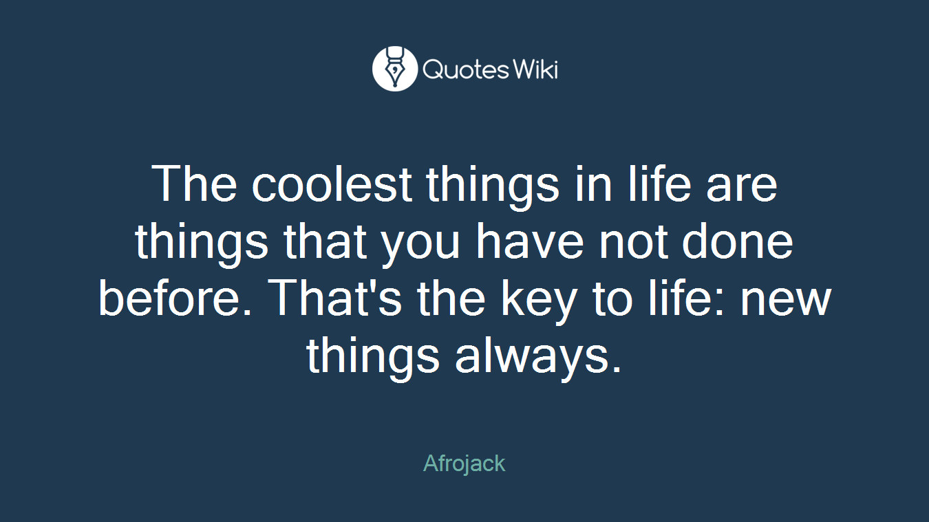 The coolest things in life are things that you have not done before. That's the key to life: new things always.