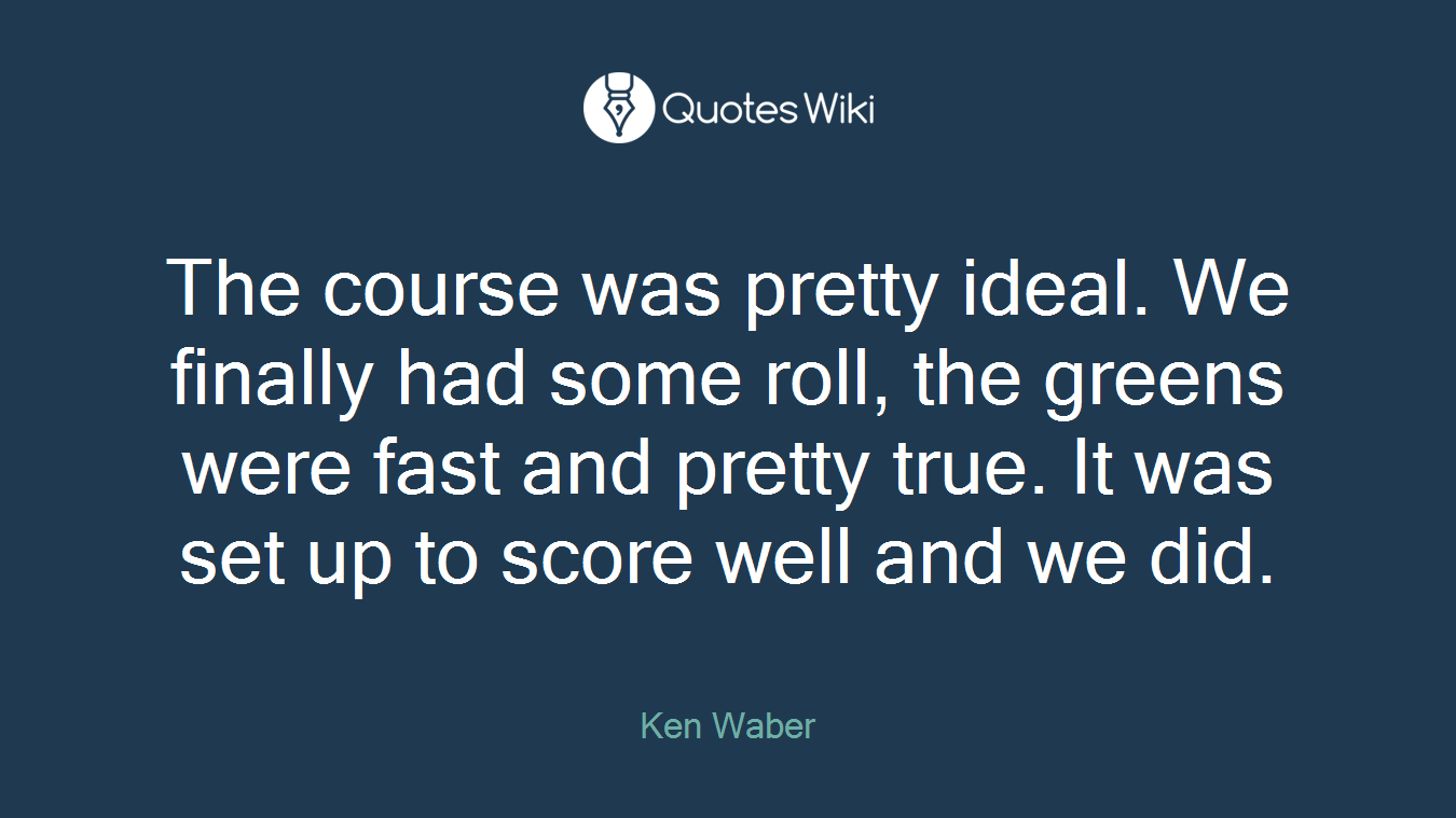 The course was pretty ideal. We finally had some roll, the greens were fast and pretty true. It was set up to score well and we did.