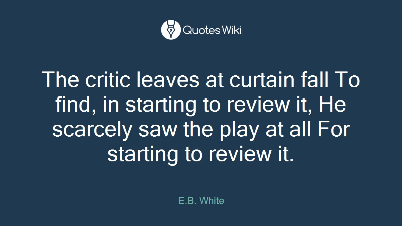 The critic leaves at curtain fall To find, in starting to review it, He scarcely saw the play at all For starting to review it.