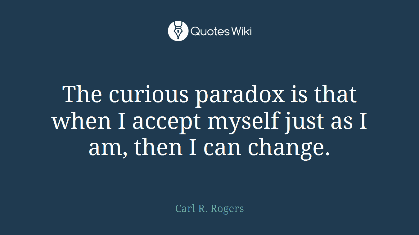 The curious paradox is that when I accept myself just as I am, then I can change.