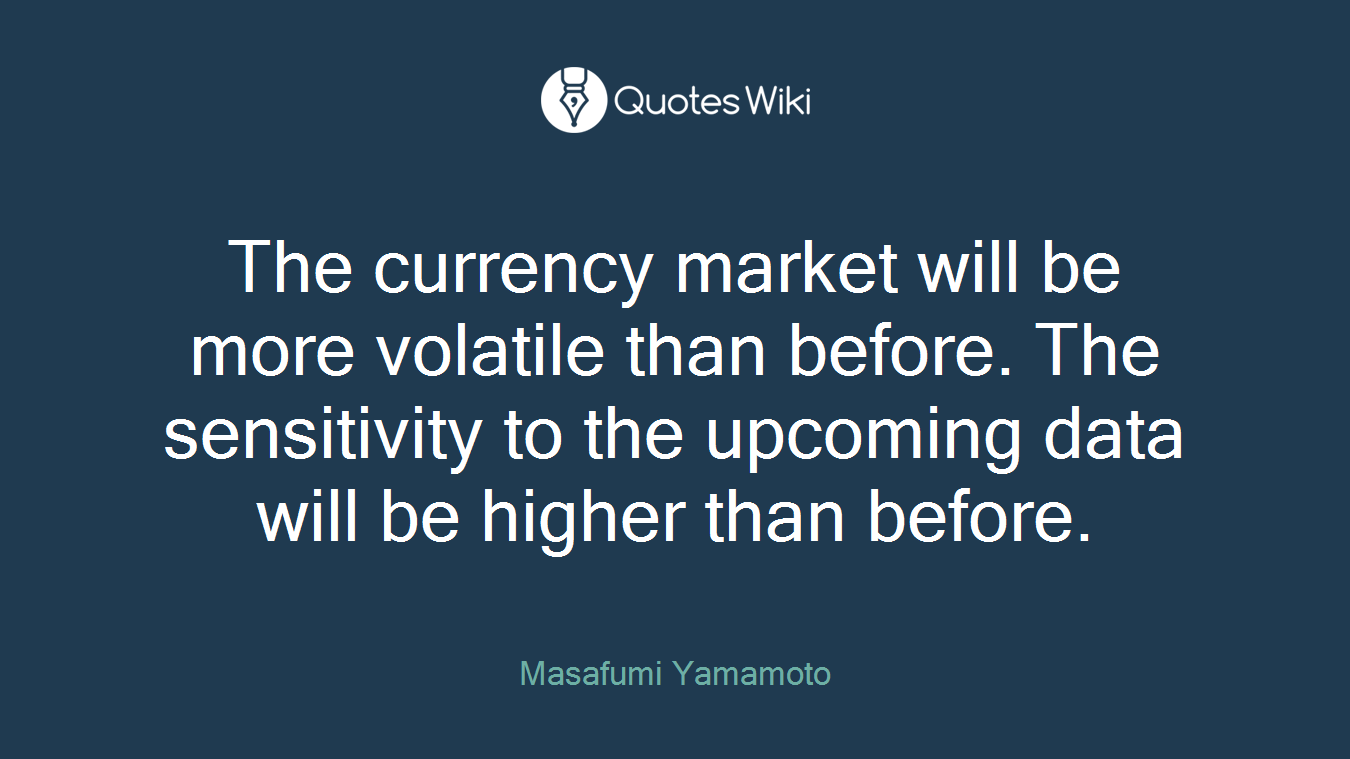 The currency market will be more volatile than before. The sensitivity to the upcoming data will be higher than before.