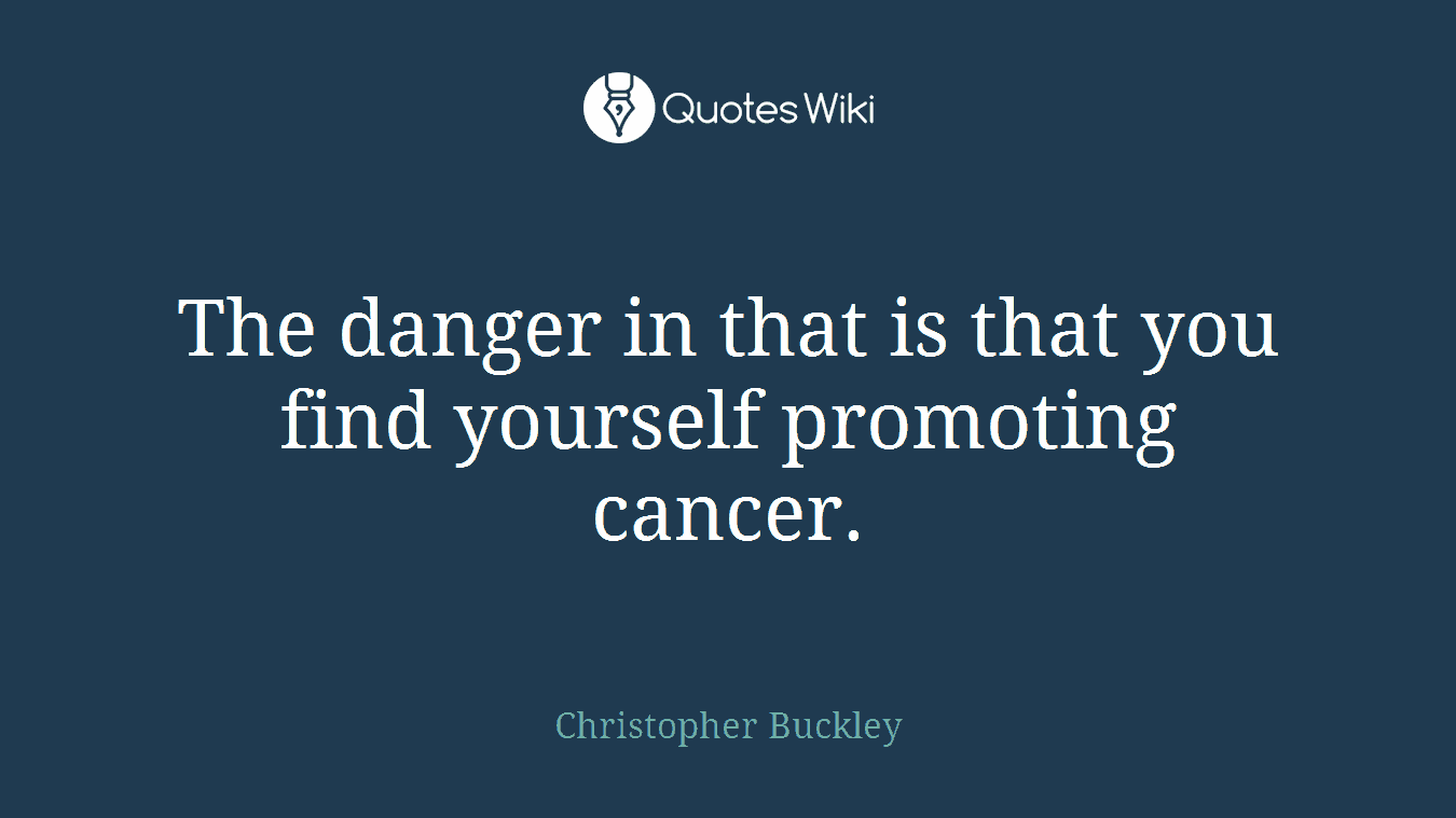 The danger in that is that you find yourself promoting cancer.