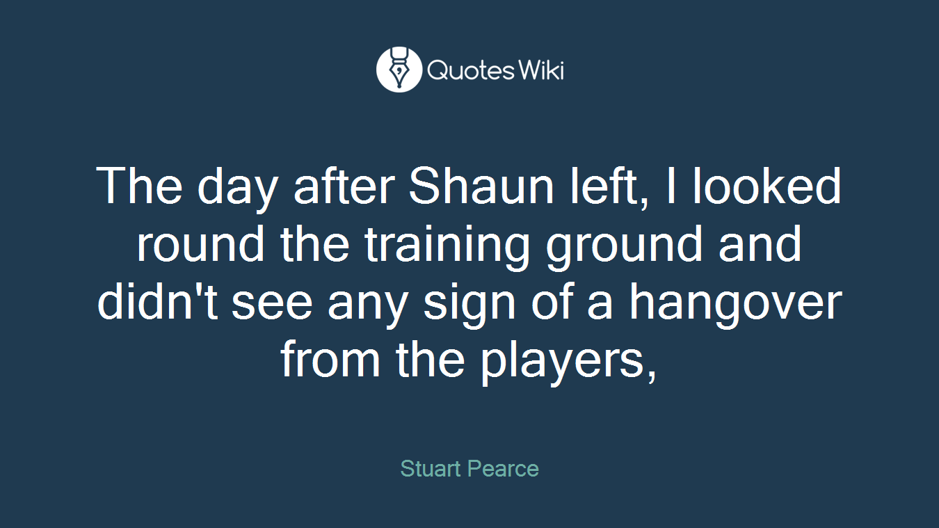 The day after Shaun left, I looked round the training ground and didn't see any sign of a hangover from the players,