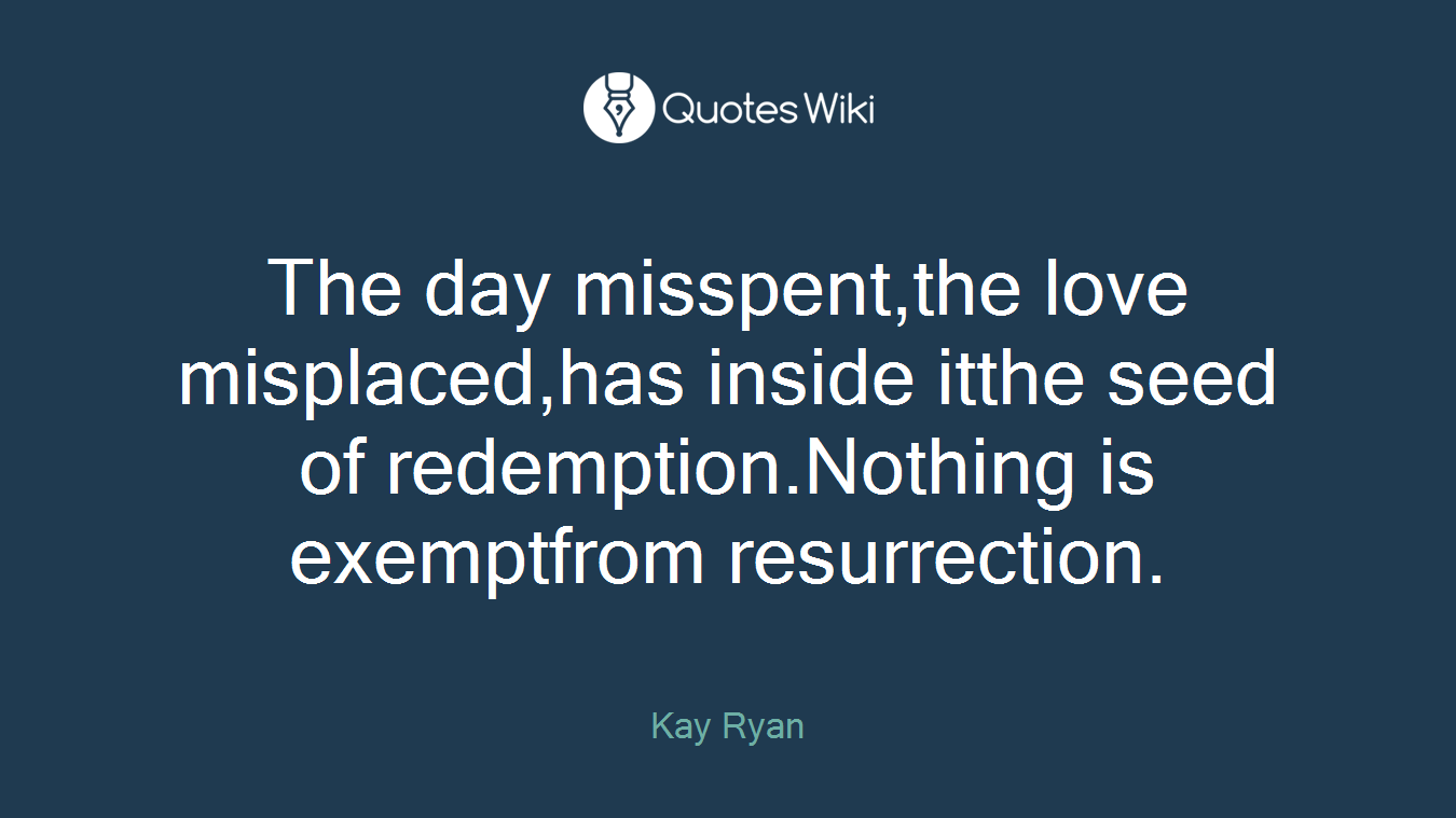 The day misspent,the love misplaced,has inside itthe seed of redemption.Nothing is exemptfrom resurrection.