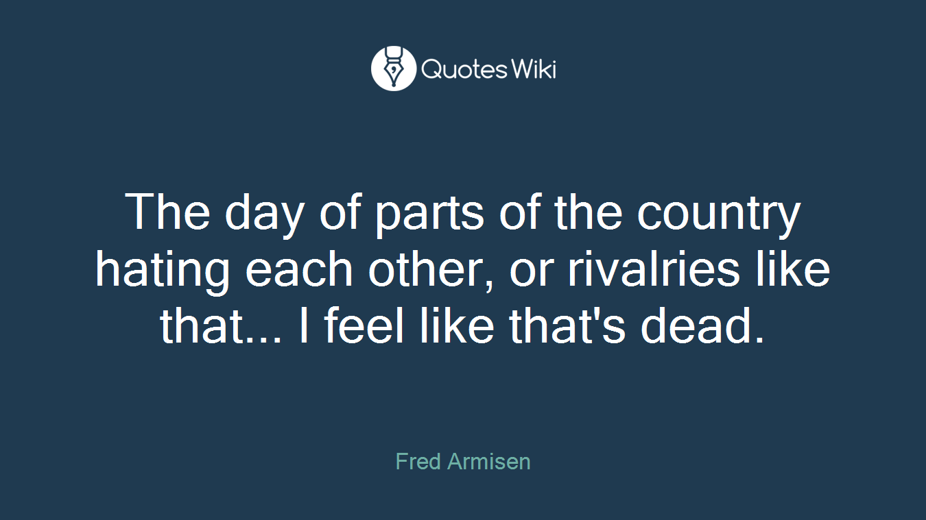 The day of parts of the country hating each other, or rivalries like that... I feel like that's dead.