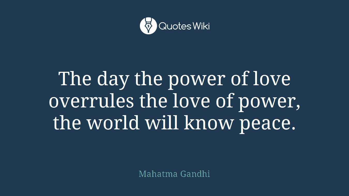 The day the power of love overrules the love of power, the world will know peace.