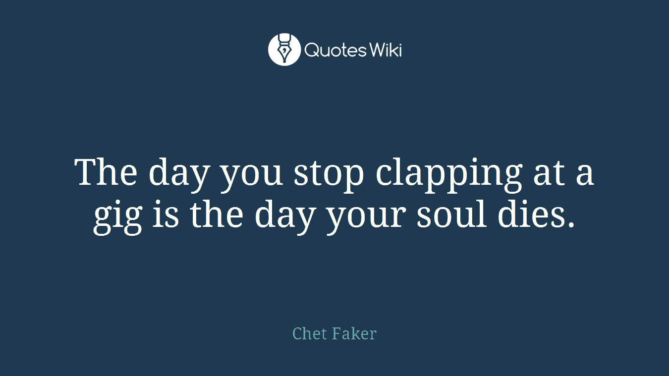 The day you stop clapping at a gig is the day your soul dies.