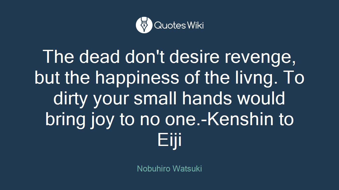 The dead don't desire revenge, but the happiness of the livng. To dirty your small hands would bring joy to no one.-Kenshin to Eiji