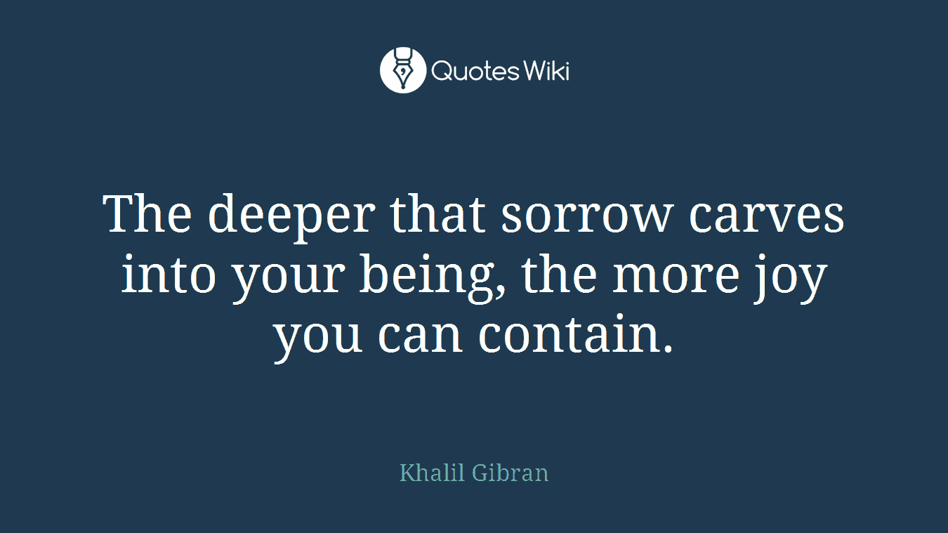 The deeper that sorrow carves into your being, the more joy you can contain.
