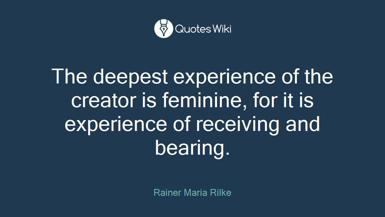 The deepest experience of the creator is feminine, for it is experience of receiving and bearing.