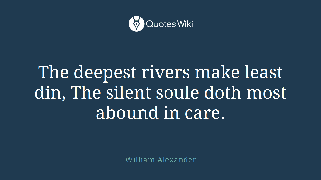 The deepest rivers make least din, The silent soule doth most abound in care.