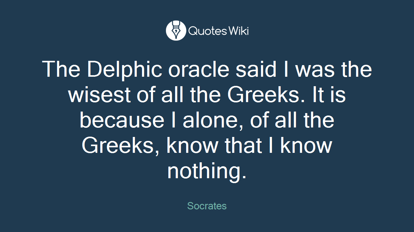 The Delphic oracle said I was the wisest of all the Greeks. It is because I alone, of all the Greeks, know that I know nothing.