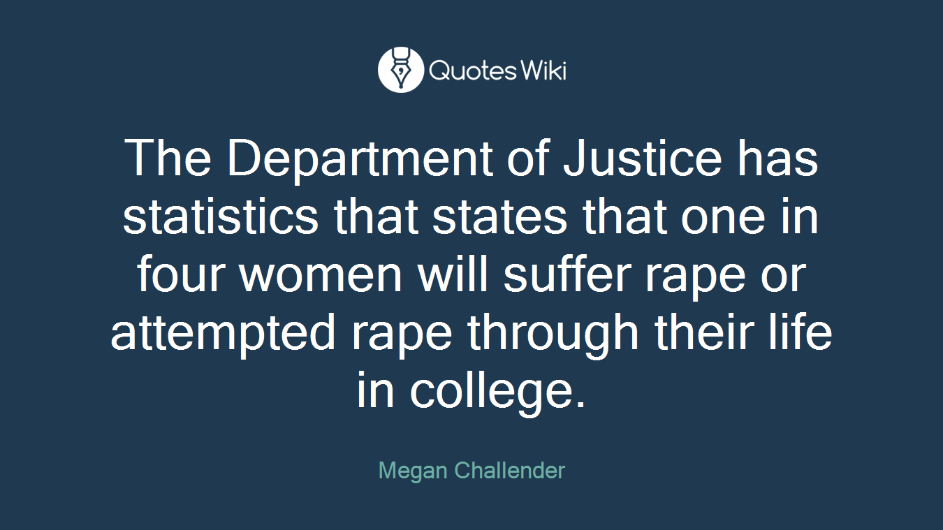 The Department of Justice has statistics that states that one in four women will suffer rape or attempted rape through their life in college.