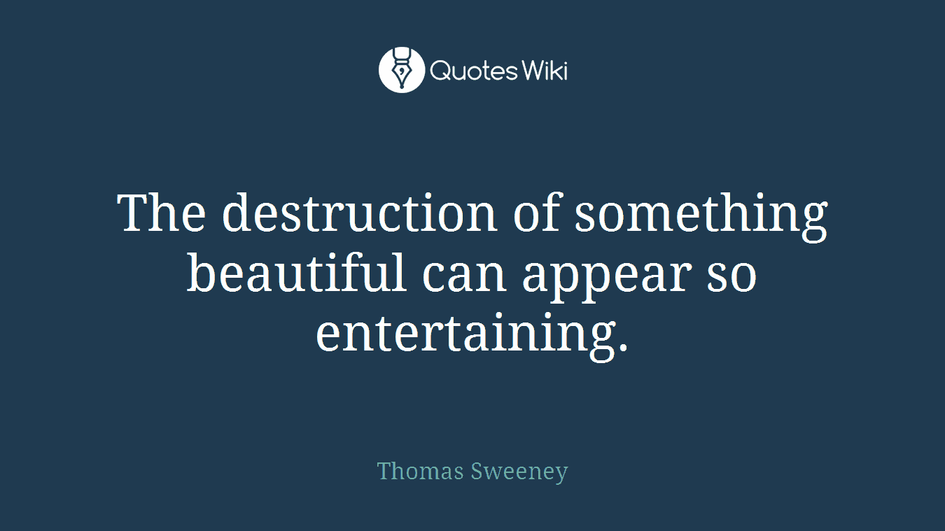 The destruction of something beautiful can appear so entertaining.